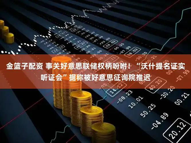 金篮子配资 事关好意思联储权柄吩咐！“沃什提名证实听证会”据称被好意思征询院推迟