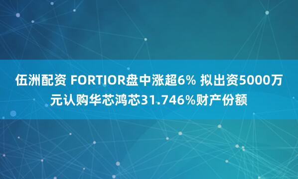 伍洲配资 FORTIOR盘中涨超6% 拟出资5000万元认购华芯鸿芯31.746%财产份额