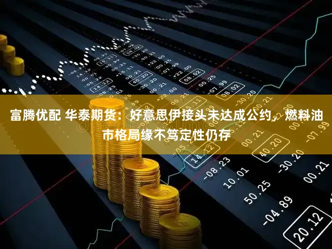 富腾优配 华泰期货：好意思伊接头未达成公约，燃料油市格局缘不笃定性仍存
