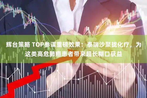 辉台策略 TOP参谋重磅效果：泰瑞沙聚拢化疗，为这类高危肺癌患者带来超长糊口获益