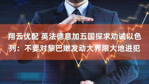 翔云优配 英法德意加五国探求劝诫以色列：不要对黎巴嫩发动大界限大地进犯