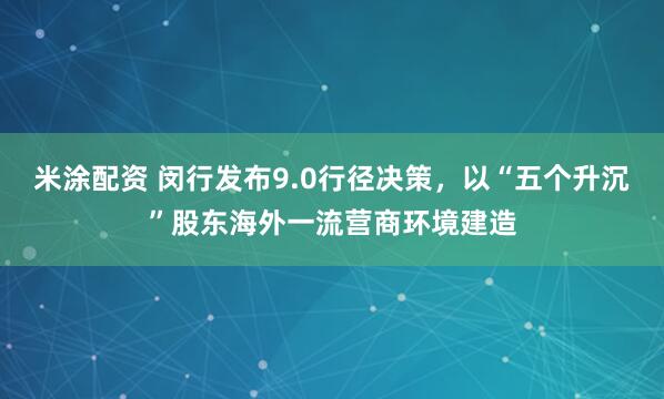 米涂配资 闵行发布9.0行径决策,以“五个升沉”股东海外一流营商环境建造