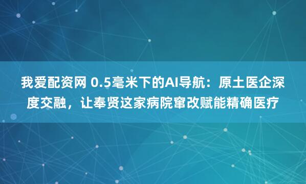 我爱配资网 0.5毫米下的AI导航:原土医企深度交融,让奉贤这家病院窜改赋能精确医疗
