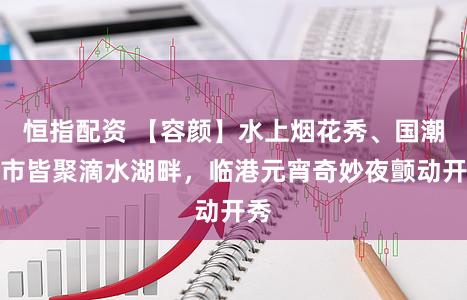 恒指配资 【容颜】水上烟花秀、国潮集市皆聚滴水湖畔，临港元宵奇妙夜颤动开秀