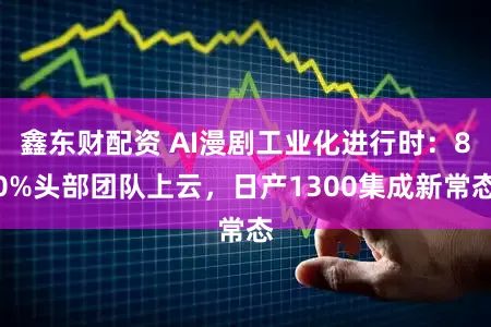 鑫东财配资 AI漫剧工业化进行时:80%头部团队上云,日产1300集成新常态