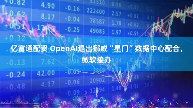 亿富通配资 OpenAI退出挪威“星门”数据中心配合,微软接办