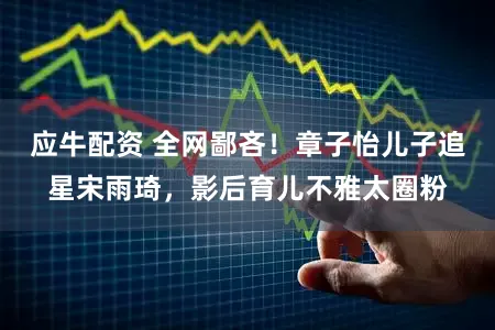 应牛配资 全网鄙吝!章子怡儿子追星宋雨琦,影后育儿不雅太圈粉