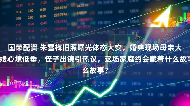 国荣配资 朱雪梅旧照曝光体态大变，婚典现场母亲大衣嫂心境低垂，侄子出镜引热议，这场家庭约会藏着什么故事？