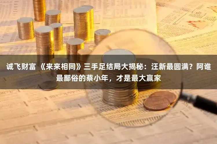 诚飞财富 《来来相同》三手足结局大揭秘：汪新最圆满？阿谁最鄙俗的蔡小年，才是最大赢家