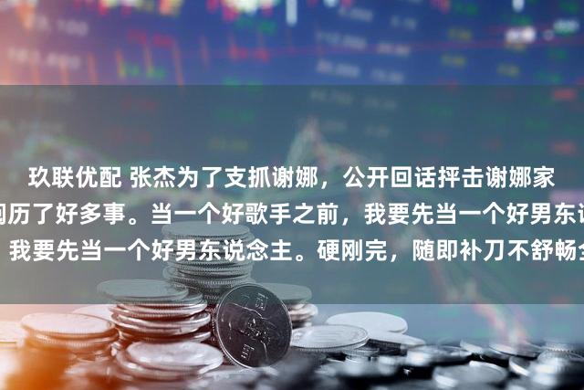 玖联优配 张杰为了支抓谢娜，公开回话抨击谢娜家东说念主的东说念主，阅历了好多事。当一个好歌手之前，我要先当一个好男东说念主。硬刚完，随即补刀不舒畅全款退