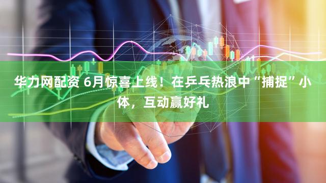 华力网配资 6月惊喜上线！在乒乓热浪中“捕捉”小体，互动赢好礼