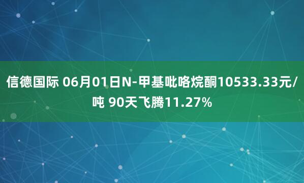 信德国际 06月01日N-甲基吡咯烷酮10533.33元/吨 90天飞腾11.27%