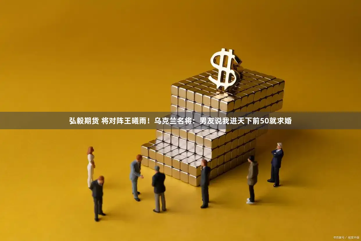弘毅期货 将对阵王曦雨！乌克兰名将：男友说我进天下前50就求婚
